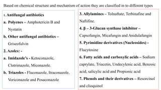 1. Antifungal antibiotics
a. Polyenes – Amphotericin B and
Nystatin
b. Other antifungal antibiotics –
Griseofulvin
2. Azoles: -
a. Imidazole’s - Ketoconazole,
Clotrimazole, Miconazole.
b. Triazoles - Fluconazole, Itraconazole,
Voriconazole and Posaconazole
3. Allylamines – Tolnaftate, Terbinafine and
Naftifine.
4. β – 3-Glucan synthase inhibitor –
Capsofungin, Micafungin and Anidulafungin
5. Pyrimidine derivatives (Nucleosides) -
Flucytosine
6. Fatty acids and carboxylic acids – Sodium
caprylate, Triacetin, Undecylenic acid, Benzoic
acid, salicylic acid and Propionic acid
7. Phenols and their derivatives – Resorcinol
and clioquinol
Based on chemical structure and mechanism of action they are classified in to different types
 