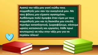 ΠΗΓΗ ΕΙΚΟΝΑΣ·https://www.google.com/url?sa=i&url=https%3A%2F%2Fwallpaperaccess.com%2Fcartoon-classroom
8
Αγαπώ την τάξη μου γιατί νιώθω τους
συμμαθητές μου σαν την οικογένειά μου. Με
τους φίλους μου είμαστε αγαπημένοι.
Αισθάνομαι πολύ όμορφα όταν είμαι με τους
συμμαθητές μου και τη δασκάλα μου επειδή
περνάμε καταπληκτικά, ζωγραφίζουμε, κάνουμε
ωραίες κατασκευές και εργασίες. Κάθε πρωί
ανυπομονώ να πάω στην τάξη μου για να
περάσω τέλεια!
 