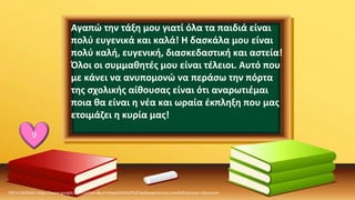 ΠΗΓΗ ΕΙΚΟΝΑΣ·https://www.google.com/url?sa=i&url=https%3A%2F%2Fwallpaperaccess.com%2Fcartoon-classroom
9
Αγαπώ την τάξη μου γιατί όλα τα παιδιά είναι
πολύ ευγενικά και καλά! Η δασκάλα μου είναι
πολύ καλή, ευγενική, διασκεδαστική και αστεία!
Όλοι οι συμμαθητές μου είναι τέλειοι. Αυτό που
με κάνει να ανυπομονώ να περάσω την πόρτα
της σχολικής αίθουσας είναι ότι αναρωτιέμαι
ποια θα είναι η νέα και ωραία έκπληξη που μας
ετοιμάζει η κυρία μας!
 