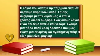 ΠΗΓΗ ΕΙΚΟΝΑΣ·https://www.google.com/url?sa=i&url=https%3A%2F%2Fwallpaperaccess.com%2Fcartoon-classroom
11
Ο λόγος που αγαπώ την τάξη μου είναι ότι
περνάμε πάρα πολύ καλά. Επίσης
συζητάμε με την κυρία μας κι έτσι ο
χρόνος κυλάει όμορφα. Ένας ακόμη λόγος
είναι ότι λέμε αστεία και γελάμε. Έχουμε
μια πάρα πολύ καλή δασκάλα που μας
έκανε μια ενωμένη και αγαπημένη τάξη! Η
τάξη μου είναι μαγική!
 