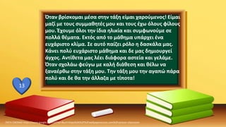 ΠΗΓΗ ΕΙΚΟΝΑΣ·https://www.google.com/url?sa=i&url=https%3A%2F%2Fwallpaperaccess.com%2Fcartoon-classroom
13
Όταν βρίσκομαι μέσα στην τάξη είμαι χαρούμενος! Είμαι
μαζί με τους συμμαθητές μου και τους έχω όλους φίλους
μου. Έχουμε όλοι την ίδια ηλικία και συμφωνούμε σε
πολλά θέματα. Εκτός από το μάθημα υπάρχει ένα
ευχάριστο κλίμα. Σε αυτό παίζει ρόλο η δασκάλα μας.
Κάνει πολύ ευχάριστο μάθημα και δε μας δημιουργεί
άγχος. Αντίθετα μας λέει διάφορα αστεία και γελάμε.
Όταν σχολάω φεύγω με καλή διάθεση και θέλω να
ξαναέρθω στην τάξη μου. Την τάξη μου την αγαπώ πάρα
πολύ και δε θα την άλλαζα με τίποτα!
 