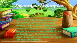 Μια σχολική αίθουσα σίγουρα επηρεάζει
την ψυχολογία μας και κατά συνέπεια
συμβάλλει στην καλή μας διάθεση! Γιατί
αγαπώ την τάξη μου; Γιατί αισθάνομαι
όμορφα όταν είμαι με τους συμμαθητές και
τη δασκάλα μου; Τι είναι αυτό που με
κάνει να ανυπομονώ να περάσω την πόρτα
της σχολικής αίθουσας;
Εργαστήρια Δεξιοτήτων
ΠΗΓΗ ΕΙΚΟΝΑΣ·https://www.google.com/url?sa=i&url=https%3A%2F%2Fwallpaperaccess.com%2Fcartoon-classroom
 
