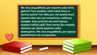 Με τους συμμαθητές μου είμαστε μαζί πέντε
χρόνια! Τους γνωρίζω πολύ καλά όπως κι
εκείνοι εμένα! Την τάξη μου την αγαπώ γιατί
είμαστε όλοι σαν μια οικογένεια, παίζουμε
όμορφα, λέμε μυστικά και γιατί έχουμε
περάσει πολλά μαζί! Ποτέ κανείς δεν πείραξε
κανέναν και πάντα ήμασταν πολύ
αγαπημένοι. Με τους συμμαθητές μου έχουμε
ομαδικότητα και συνεργασία.
ΠΗΓΗ ΕΙΚΟΝΑΣ·https://www.google.com/url?sa=i&url=https%3A%2F%2Fwallpaperaccess.com%2Fcartoon-classroom
3
 