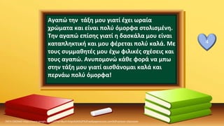 Αγαπώ την τάξη μου γιατί έχει ωραία
χρώματα και είναι πολύ όμορφα στολισμένη.
Την αγαπώ επίσης γιατί η δασκάλα μου είναι
καταπληκτική και μου φέρεται πολύ καλά. Με
τους συμμαθητές μου έχω φιλικές σχέσεις και
τους αγαπώ. Ανυπομονώ κάθε φορά να μπω
στην τάξη μου γιατί αισθάνομαι καλά και
περνάω πολύ όμορφα!
ΠΗΓΗ ΕΙΚΟΝΑΣ·https://www.google.com/url?sa=i&url=https%3A%2F%2Fwallpaperaccess.com%2Fcartoon-classroom
4
 