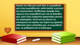 Αγαπώ την τάξη μου γιατί όλοι οι συμμαθητές
μου είναι συμπαθητικοί, καλά παιδιά, ευγενικοί
και συμπονετικοί. Αισθάνομαι όμορφα όταν
είμαι με τους συμμαθητές μου και τη δασκάλα
μου, γιατί είναι ευχάριστοι χαρακτήρες,αστείοι
και καλόκαρδοι. Αυτά που με κάνουν να
ανυπομονώ να περάσω την πόρτα της σχολικής
αίθουσας είναι η δασκάλα μου, οι συμμαθητές
μου, τα μαθήματα και το διάλειμμα.
ΠΗΓΗ ΕΙΚΟΝΑΣ·https://www.google.com/url?sa=i&url=https%3A%2F%2Fwallpaperaccess.com%2Fcartoon-classroom
5
 