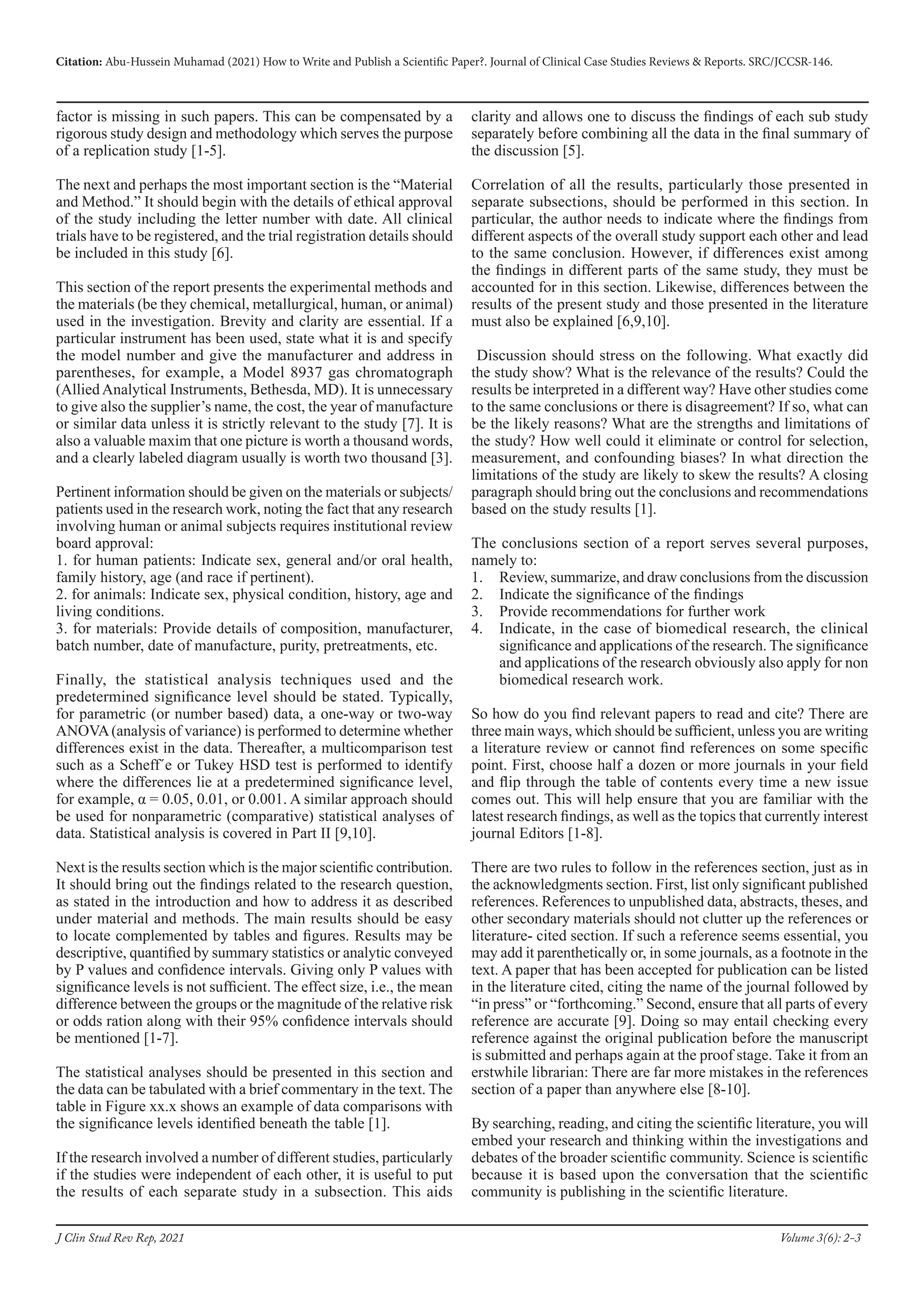 Citation: Abu-Hussein Muhamad (2021) How to Write and Publish a Scientific Paper?. Journal of Clinical Case Studies Reviews & Reports. SRC/JCCSR-146.
Volume 3(6): 2-3
J Clin Stud Rev Rep, 2021
factor is missing in such papers. This can be compensated by a
rigorous study design and methodology which serves the purpose
of a replication study [1-5].
The next and perhaps the most important section is the “Material
and Method.” It should begin with the details of ethical approval
of the study including the letter number with date. All clinical
trials have to be registered, and the trial registration details should
be included in this study [6].
This section of the report presents the experimental methods and
the materials (be they chemical, metallurgical, human, or animal)
used in the investigation. Brevity and clarity are essential. If a
particular instrument has been used, state what it is and specify
the model number and give the manufacturer and address in
parentheses, for example, a Model 8937 gas chromatograph
(AlliedAnalytical Instruments, Bethesda, MD). It is unnecessary
to give also the supplier’s name, the cost, the year of manufacture
or similar data unless it is strictly relevant to the study [7]. It is
also a valuable maxim that one picture is worth a thousand words,
and a clearly labeled diagram usually is worth two thousand [3].
Pertinent information should be given on the materials or subjects/
patients used in the research work, noting the fact that any research
involving human or animal subjects requires institutional review
board approval:
1. for human patients: Indicate sex, general and/or oral health,
family history, age (and race if pertinent).
2. for animals: Indicate sex, physical condition, history, age and
living conditions.
3. for materials: Provide details of composition, manufacturer,
batch number, date of manufacture, purity, pretreatments, etc.
Finally, the statistical analysis techniques used and the
predetermined signiﬁcance level should be stated. Typically,
for parametric (or number based) data, a one-way or two-way
ANOVA(analysis of variance) is performed to determine whether
differences exist in the data. Thereafter, a multicomparison test
such as a Scheff´e or Tukey HSD test is performed to identify
where the differences lie at a predetermined signiﬁcance level,
for example, α = 0.05, 0.01, or 0.001. A similar approach should
be used for nonparametric (comparative) statistical analyses of
data. Statistical analysis is covered in Part II [9,10].
Next is the results section which is the major scientific contribution.
It should bring out the findings related to the research question,
as stated in the introduction and how to address it as described
under material and methods. The main results should be easy
to locate complemented by tables and figures. Results may be
descriptive, quantified by summary statistics or analytic conveyed
by P values and confidence intervals. Giving only P values with
significance levels is not sufficient. The effect size, i.e., the mean
difference between the groups or the magnitude of the relative risk
or odds ration along with their 95% confidence intervals should
be mentioned [1-7].
The statistical analyses should be presented in this section and
the data can be tabulated with a brief commentary in the text. The
table in Figure xx.x shows an example of data comparisons with
the signiﬁcance levels identiﬁed beneath the table [1].
If the research involved a number of different studies, particularly
if the studies were independent of each other, it is useful to put
the results of each separate study in a subsection. This aids
clarity and allows one to discuss the ﬁndings of each sub study
separately before combining all the data in the ﬁnal summary of
the discussion [5].
Correlation of all the results, particularly those presented in
separate subsections, should be performed in this section. In
particular, the author needs to indicate where the ﬁndings from
different aspects of the overall study support each other and lead
to the same conclusion. However, if differences exist among
the ﬁndings in different parts of the same study, they must be
accounted for in this section. Likewise, differences between the
results of the present study and those presented in the literature
must also be explained [6,9,10].
Discussion should stress on the following. What exactly did
the study show? What is the relevance of the results? Could the
results be interpreted in a different way? Have other studies come
to the same conclusions or there is disagreement? If so, what can
be the likely reasons? What are the strengths and limitations of
the study? How well could it eliminate or control for selection,
measurement, and confounding biases? In what direction the
limitations of the study are likely to skew the results? A closing
paragraph should bring out the conclusions and recommendations
based on the study results [1].
The conclusions section of a report serves several purposes,
namely to:
1.	 Review, summarize, and draw conclusions from the discussion
2.	 Indicate the signiﬁcance of the ﬁndings
3.	 Provide recommendations for further work
4.	 Indicate, in the case of biomedical research, the clinical
signiﬁcance and applications of the research. The signiﬁcance
and applications of the research obviously also apply for non
biomedical research work.
So how do you find relevant papers to read and cite? There are
three main ways, which should be sufficient, unless you are writing
a literature review or cannot find references on some specific
point. First, choose half a dozen or more journals in your field
and flip through the table of contents every time a new issue
comes out. This will help ensure that you are familiar with the
latest research findings, as well as the topics that currently interest
journal Editors [1-8].
There are two rules to follow in the references section, just as in
the acknowledgments section. First, list only significant published
references. References to unpublished data, abstracts, theses, and
other secondary materials should not clutter up the references or
literature- cited section. If such a reference seems essential, you
may add it parenthetically or, in some journals, as a footnote in the
text. A paper that has been accepted for publication can be listed
in the literature cited, citing the name of the journal followed by
“in press” or “forthcoming.” Second, ensure that all parts of every
reference are accurate [9]. Doing so may entail checking every
reference against the original publication before the manuscript
is submitted and perhaps again at the proof stage. Take it from an
erstwhile librarian: There are far more mistakes in the references
section of a paper than anywhere else [8-10].
By searching, reading, and citing the scientific literature, you will
embed your research and thinking within the investigations and
debates of the broader scientific community. Science is scientific
because it is based upon the conversation that the scientific
community is publishing in the scientific literature.
 