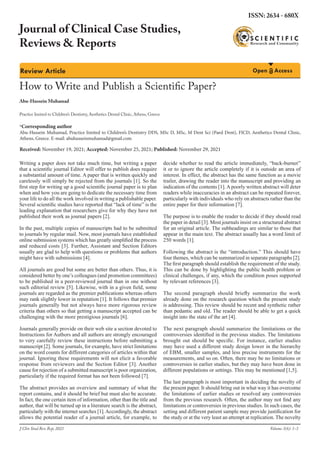 Review Article Open Access
How to Write and Publish a Scientific Paper?
Abu-Hussein Muhamad	
Journal of Clinical Case Studies,
Reviews & Reports
ISSN: 2634 - 680X
Volume 3(6): 1-3
Writing a paper does not take much time, but writing a paper
that a scientific journal Editor will offer to publish does require
a substantial amount of time. A paper that is written quickly and
carelessly will simply be rejected from the journals [1]. So the
first step for writing up a good scientific journal paper is to plan
when and how you are going to dedicate the necessary time from
your life to do all the work involved in writing a publishable paper.
Several scientific studies have reported that “lack of time” is the
leading explanation that researchers give for why they have not
published their work as journal papers [2].
In the past, multiple copies of manuscripts had to be submitted
to journals by regular mail. Now, most journals have established
online submission systems which has greatly simpliﬁed the process
and reduced costs [3]. Further, Assistant and Section Editors
usually are glad to help with questions or problems that authors
might have with submissions [4].
All journals are good but some are better than others. Thus, it is
considered better by one’s colleagues (and promotion committees)
to be published in a peer-reviewed journal than in one without
such editorial review [5]. Likewise, with in a given ﬁeld, some
journals are regarded as the premier publications whereas others
may rank slightly lower in reputation [1]. It follows that premier
journals generally but not always have more rigorous review
criteria than others so that getting a manuscript accepted can be
challenging with the more prestigious journals [6].
Journals generally provide on their web site a section devoted to
Instructions for Authors and all authors are strongly encouraged
to very carefully review these instructions before submitting a
manuscript [2]. Some journals, for example, have strict limitations
on the word counts for different categories of articles within that
journal. Ignoring these requirements will not elicit a favorable
response from reviewers and the Section Editor [3]. Another
cause for rejection of a submitted manuscript is poor organization,
particularly if the required format has not been followed [7].
The abstract provides an overview and summary of what the
report contains, and it should be brief but must also be accurate.
In fact, the one certain item of information, other than the title and
author, that will be turned up in a literature search is the abstract,
particularly with the internet searches [1].Accordingly, the abstract
allows the potential reader of a journal article, for example, to
decide whether to read the article immediately, “back-burner”
it or to ignore the article completely if it is outside an area of
interest. In effect, the abstract has the same function as a movie
trailer, drawing the reader into the manuscript and providing an
indication of the contents [1].A poorly written abstract will deter
readers while inaccuracies in an abstract can be repeated forever,
particularly with individuals who rely on abstracts rather than the
entire paper for their information [7].
The purpose is to enable the reader to decide if they should read
the paper in detail [3]. Most journals insist on a structured abstract
for an original article. The subheadings are similar to those that
appear in the main text. The abstract usually has a word limit of
250 words [1].
Following the abstract is the “introduction.” This should have
four themes, which can be summarized in separate paragraphs [2].
The first paragraph should establish the requirement of the study.
This can be done by highlighting the public health problem or
clinical challenges, if any, which the condition poses supported
by relevant references [3].
The second paragraph should briefly summarize the work
already done on the research question which the present study
is addressing. This review should be recent and synthetic rather
than pedantic and old. The reader should be able to get a quick
insight into the state of the art [4].
The next paragraph should summarize the limitations or the
controversies identified in the previous studies. The limitations
brought out should be specific. For instance, earlier studies
may have used a different study design lower in the hierarchy
of EBM, smaller samples, and less precise instruments for the
measurements, and so on. Often, there may be no limitations or
controversies in earlier studies, but they may have been done in
different populations or settings. This may be mentioned [1,5].
The last paragraph is most important in deciding the novelty of
the present paper. It should bring out in what way it has overcome
the limitations of earlier studies or resolved any controversies
from the previous research. Often, the author may not find any
limitations or controversies in previous studies. In such cases, the
setting and different patient sample may provide justification for
the study or at the very least an attempt at replication. The novelty
J Clin Stud Rev Rep, 2021
Practice limited to Children’s Dentistry, Aesthetics Dental Clinic, Athens, Greece
*Corresponding author
Abu-Hussein Muhamad, Practice limited to Children’s Dentistry DDS, MSc D, MSc, M Dent Sci (Paed Dent), FICD, Aesthetics Dental Clinic,
Athens, Greece. E-mail: abuhusseinmuhamad@gmail.com
Received: November 19, 2021; Accepted: November 25, 2021; Published: November 29, 2021
 