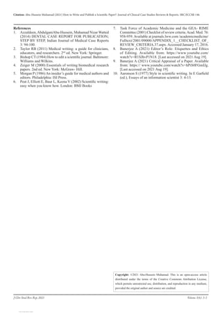 Citation: Abu-Hussein Muhamad (2021) How to Write and Publish a Scientific Paper?. Journal of Clinical Case Studies Reviews & Reports. SRC/JCCSR-146.
Volume 3(6): 3-3
J Clin Stud Rev Rep, 2021
Copyright: ©2021 Abu-Hussein Muhamad. This is an open-access article
distributed under the terms of the Creative Commons Attribution License,
which permits unrestricted use, distribution, and reproduction in any medium,
provided the original author and source are credited.
References
1.	 Azzaldeen,AbdulganiAbu-Hussein, Muhamad Nizar Watted
(2014) DENTAL CASE REPORT FOR PUBLICATION;
STEP BY STEP, Indian Journal of Medical Case Reports
3: 94-100.
2.	 Taylor RB (2011) Medical writing: a guide for clinicians,
educators, and researchers. 2nd
ed. New York: Springer.
3.	 Bishop CT (1984) How to edit a scientific journal. Baltimore:
Williams and Wilkins.
4.	 Zeiger M (2000) Essentials of writing biomedical research
papers. 2nd ed. New York: McGraw- Hill.
5.	 Morgan P (1986) An insider’s guide for medical authors and
editors. Philadelphia: ISI Press.
6.	 Peat J, Elliott E, Baur L, Keena V (2002) Scientific writing:
easy when you know how. London: BMJ Books
7.	 Task Force of Academic Medicine and the GEA- RIME
Committee (2001) Checklist of review criteria.Acad. Med. 76:
958-959.Available at journals.lww.com /academicmedicine/
Fulltext/2001/09000/APPENDIX_1__CHECKLIST_OF_
REVIEW_CRITERIA.37.aspx. Accessed January 17, 2016.
8.	 Banerjee A (2021) Editor’s Role: Etiquettes and Ethics
of Editing. Available from: https://www.youtube.com/
watch?v=R1SJhvP1N18. [Last accessed on 2021 Aug 19].
9.	 Banerjee A (2021) Critical Appraisal of a Paper. Available
from: https:// www.youtube.com/watch?v=hPiS0FGmIJg.
[Last accessed on 2021 Aug 19].
10.	 Aaronson S (1977) Style in scientific writing. In E Garfield
(ed.), Essays of an information scientist 3: 4-13.
View publication stats
View publication stats
 