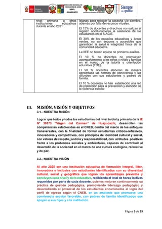 Página 9 de 29
nivel primaria a otras
instituciones educativas
durante el año 2021
lejanas para recoger la cosecha y/o siembra,
además por falta de recursos vituales.
El 15% de docentes y directivos no realizan el
registro oportunamente la asistencia de los
estudiantes en el SIAGIE.
El 30% de los espacios educativos y áreas
verdes, no son seguros y accesibles que
garanticen la salud e integridad física de la
comunidad educativa.
La IIEE no tienen equipo de primeros auxilios.
El 10 % de docentes no promueven
acompañamiento a los niños y niñas y familias
en el marco de la tutoría y orientación
educativa (TOE).
El 90 % docentes elaboran de manera
concertada las normas de convivencia y las
difunden con sus estudiantes y padres de
familia.
El 10 % docentes no han establecido una red
de protección para la prevención y atención de
la violencia escolar.
III. MISIÓN, VISIÓN Y OBJETIVOS
3.1.- NUESTRA MISIÓN
Lograr que todos y todas las estudiantes del nivel inicial y primaria de la IE
Nº 30173 “Virgen del Carmen” de Huayucachi, desarrollen las
competencias establecidas en el CNEB, dentro del marco de los enfoques
transversales, con la finalidad de formar estudiantes críticos-reflexivos,
innovadores y competitivos, con principios de identidad cultural y social,
con valores de respeto, justicia y responsabilidad, con actitudes positivas
frente a los problemas sociales y ambientales, capaces de contribuir al
desarrollo de la sociedad en el marco de una cultura ecológica, recreativa
y de paz.
3.2.- NUESTRA VISIÓN
Al año 2025 ser una institución educativa de formación integral, líder,
innovadora e inclusiva con estudiantes identificados con su diversidad
cultural, social y geográfica que logran los aprendizajes previstos y
concluyen cada nivel y ciclo educativo, recibiendo el total de horas lectivas
requeridos por parte de cada docente, quienes mejoran continuamente su
práctica de gestión pedagógica, promoviendo liderazgo pedagógico y
desarrollando el potencial de los estudiantes encaminados al logro del
perfil de egreso según el CNEB, en un ambiente que promueve una
convivencia escolar favorable, con padres de familia identificados que
apoyan a sus hijos y a la institución.
 