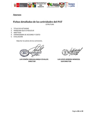 Página 28 de 29
Anexos
Fichas detalladas de las actividades del PAT
ESTRUTURA
1. TITULO DE ACTIVIDAD
2. PROBLEMA QUE SE RESUELVE
3. OBJETIVOS
4. CRONOGRAMA DE ACCIONES Y COSTO
5. EVALUACIÒN
Adjuntar los planes de las comisiones.
LUIS ZENÓN CARHUALLANQUI CEVALLOS LUIS JESÚS HERRERA MENDOZA
DIRECTOR SUB DIRECTOR
 