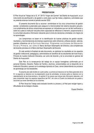 Página 2 de 29
PRESENTACION
El Plan Anual de Trabajo de la I.E. N° 30173 “Virgen del Carmen” del Distrito de Huayucachi, es un
instrumento de planificación y de gestión a corto plazo, que fija metas y objetivos y actividades que
se pretende alcanzar durante el periodo escolar 2022.
El presente documento fija su accionar, centrándose en los cinco compromisos de gestión
escolar, considerados sustanciales para asegurar la intencionalidad del sistema educativo peruano.
Los cumplimientos de dichos compromisos se expresan en indicadores que son de fácil verificación y
sobre los cuales la institución educativa tiene capacidad de reflexionar e intervenir, proporcionando a
la comunidad educativa información relevante para la toma de decisiones orientadas a la mejora de
los aprendizajes.
Los compromisos se basan en la identificación de buenas prácticas de gestión escolar,
resultados y recomendaciones de diversas experiencias sobre eficiencia y eficacia escolar; además,
guardan coherencia con el Currículo Nacional, Programas curriculares de Educación
Inicial y Primaria, así como el Marco del Buen Desempeño del Directivo y las competencias
del docente previstas en el Marco del Buen Desempeño del Docente.
En este sentido la finalidad de este documento, es optimizar los resultados en los aspectos
de gestión institucional, pedagógica y administrativa en beneficio de los estudiantes del nivel Inicial y
Primaria de nuestra Institución Educativa, así como del docente y de la comunidad en general del
Distrito de Huayucachi.
Este Plan es la consecuencia del trabajo de un equipo homogéneo conformado por el
personal Directivo, Docente, Padres de Familia y alumnos, comprometidos con el desarrollo de la
Institución Educativa, quienes con la estrategia Aprendo en Casa, vienen desarrollando los procesos
de aprendizaje con los estudiantes.
El presente plan está dividido en cuatro partes. La primera se relaciona con los Datos generales de la
IE, la segunda se relaciona con la programación anual de actividades, la tercera parte se relaciona con la
calendarización de las horas lectivas y, el capítulo IV los anexos que incluye toda información relevante y útil
para comprender mejor los aspectos específicos del PAT. Así como el Cuadro de distribución de grados y
secciones que serán atendidos por los docentes.
El Plan Anual de Trabajo será evaluado durante su proceso y al final para recoger logros y
dificultades de los trabajos virtuales.
Equipo Directivo
 