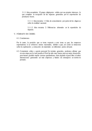 3.1.1. Idea secundaria: El grupo oligárquico velaba por sus propios intereses, lo
que complico la recepción de las riquezas generadas por la exportación de
productos boom.
3.1.1.1. Idea terciaria 1: Falta de conocimiento por parte de los oligarcas
sobre la realidad nacional.
3.1.1.2. Idea terciaria 2: Diferencias abismales en la repartición de
riquezas.
V. PÁRRAFO DE CIERRE:
4.1. Conclusiones
Por lo tanto, la posición que se toma respecto a este tema es que, las empresas
exportadoras si se volvieron menos nacionales, debido a que, así como se menciona
sobre la explotación y extracción de materiales en diferentes partes del país
4.2. Comentario crítico y aporte personal En termino generales, podemos afirmar que
en esta etapa por la cual pasaba el Perú ha sido muy buena para un mejor desarrollo,
pero hemos perdido mucho terreno quedándonos atrás dejando el paso libre al rubro
internacional generando así más empresas y fundos de extranjeros en territorio
peruano.
 