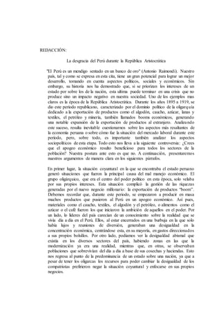 REDACCIÓN:
La desgracia del Perú durante la República Aristocrática
"El Perú es un mendigo sentado en un banco de oro" (Antonio Raimondi). Nuestro
país, tal y como se expresa en esta cita, tiene un gran potencial para lograr un mejor
desarrollo, tomando en cuenta aspectos políticos, sociales y económicos. Sin
embargo, su historia nos ha demostrado que, si se priorizan los intereses de un
estado por sobre los de la nación, esta ultima puede terminar en una crisis que no
produce sino un impacto negativo en nuestra sociedad. Uno de los ejemplos mas
claros es la época de la República Aristocrática. Durante los años 1895 a 1919, se
dio este período republicano, caracterizado por el dominio político de la oligarquía
dedicado a la exportación de productos como el algodón, caucho, azúcar, lanas y
textiles, el petróleo y minería, también llamados booms económicos, generando
una notable expansión de la exportación de productos al extranjero. Analizando
este suceso, resulta inevitable cuestionarnos sobre los aspectos más resaltantes de
la economía peruana o sobre cómo fue la situación del mercado laboral durante este
período, pero, sobre todo, es importante también analizar los aspectos
sociopolíticos de esta etapa. Todo esto nos lleva a la siguiente controversia: ¿Crees
que el apogeo económico resulto beneficioso para todos los sectores de la
población? Nuestra postura ante esto es que no. A continuación, presentaremos
nuestros argumentos de manera clara en los siguientes párrafos.
En primer lugar, la situación coyuntural en la que se encontraba el estado peruano
generó situaciones que fueron la principal causa del mal manejo económico. El
grupo oligárquico, que era el centro del poder político en esta época, solo velaba
por sus propios intereses. Esta situación complicó la gestión de las riquezas
generadas por el nuevo negocio millonario: la exportación de productos “boom”.
Debemos recordar que, durante este periodo, se empezaron a producir en masa
muchos productos que pusieron al Perú en un apogeo económico. Así pues,
materiales como el caucho, textiles, el algodón y el petróleo, o alimentos como el
azúcar o el café fueron los que iniciaron la ambición de aquellos en el poder. Por
un lado, lo líderes del país carecían de un conocimiento sobre la realidad que se
vivía día a día en el Perú. Ellos, al estar encerrados en una burbuja en la que solo
había lujos y reuniones de diversión, generaban una desigualdad en la
concentración económica, centrándose esta, en su mayoría, en gastos direccionados
a sus propios bolsillos. Por otro lado, podíamos ver la desigualdad abismal que
existía en los diversos sectores del país, habiendo zonas en las que la
modernización ya era una realidad, mientras que, en otras, se observaban
poblaciones que sobrevivían del día a día a base de sus cosechas y haciendas. Esto
nos regresa al punto de la predominancia de un estado sobre una nación, ya que a
pesar de tener los oligarcas los recursos para poder cambiar la desigualdad de los
compatriotas prefirieron negar la situación coyuntural y enfocarse en sus propios
negocios.
 
