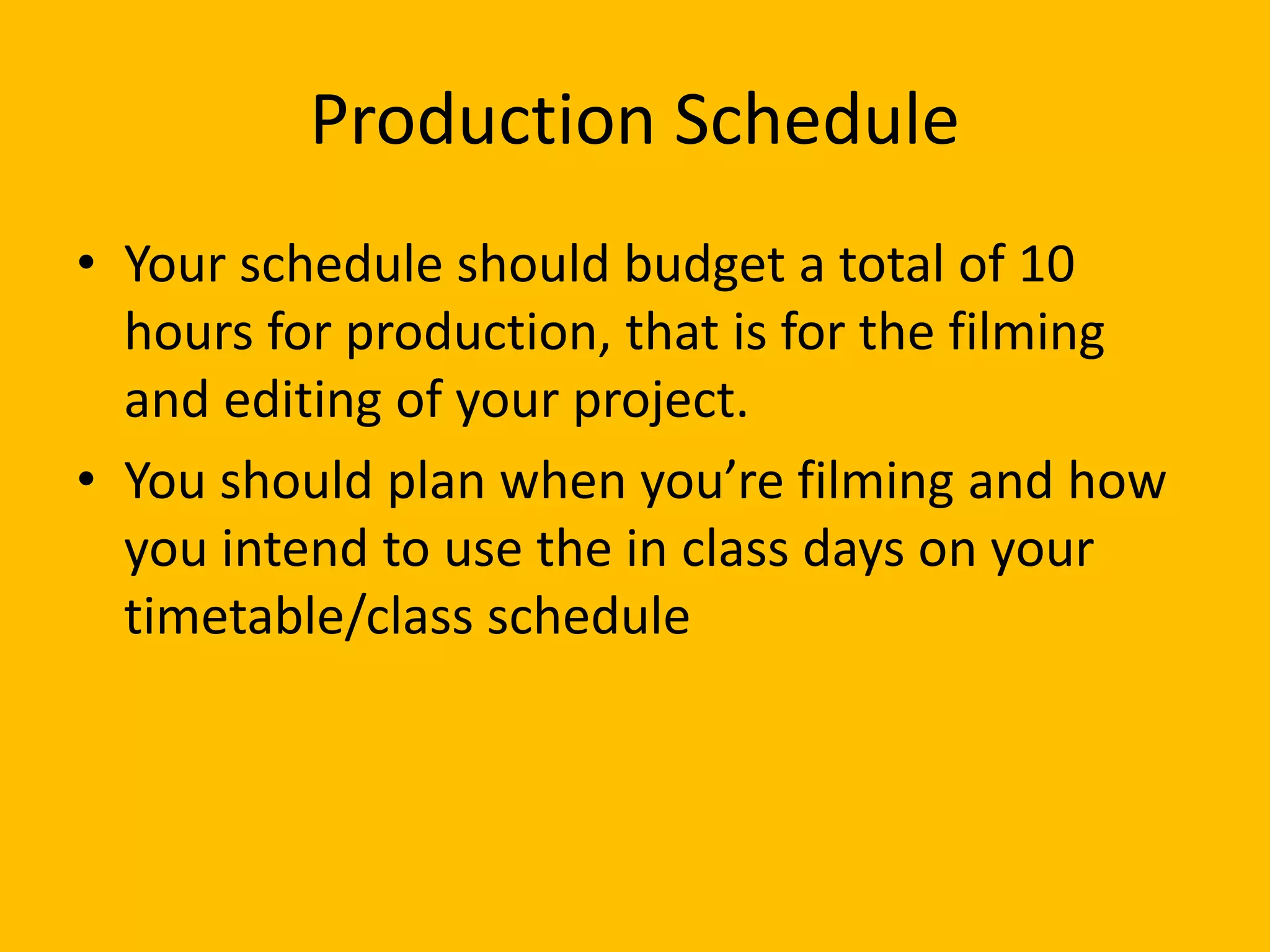 Production Schedule
• Your schedule should budget a total of 10
hours for production, that is for the filming
and editing of your project.
• You should plan when you’re filming and how
you intend to use the in class days on your
timetable/class schedule
 