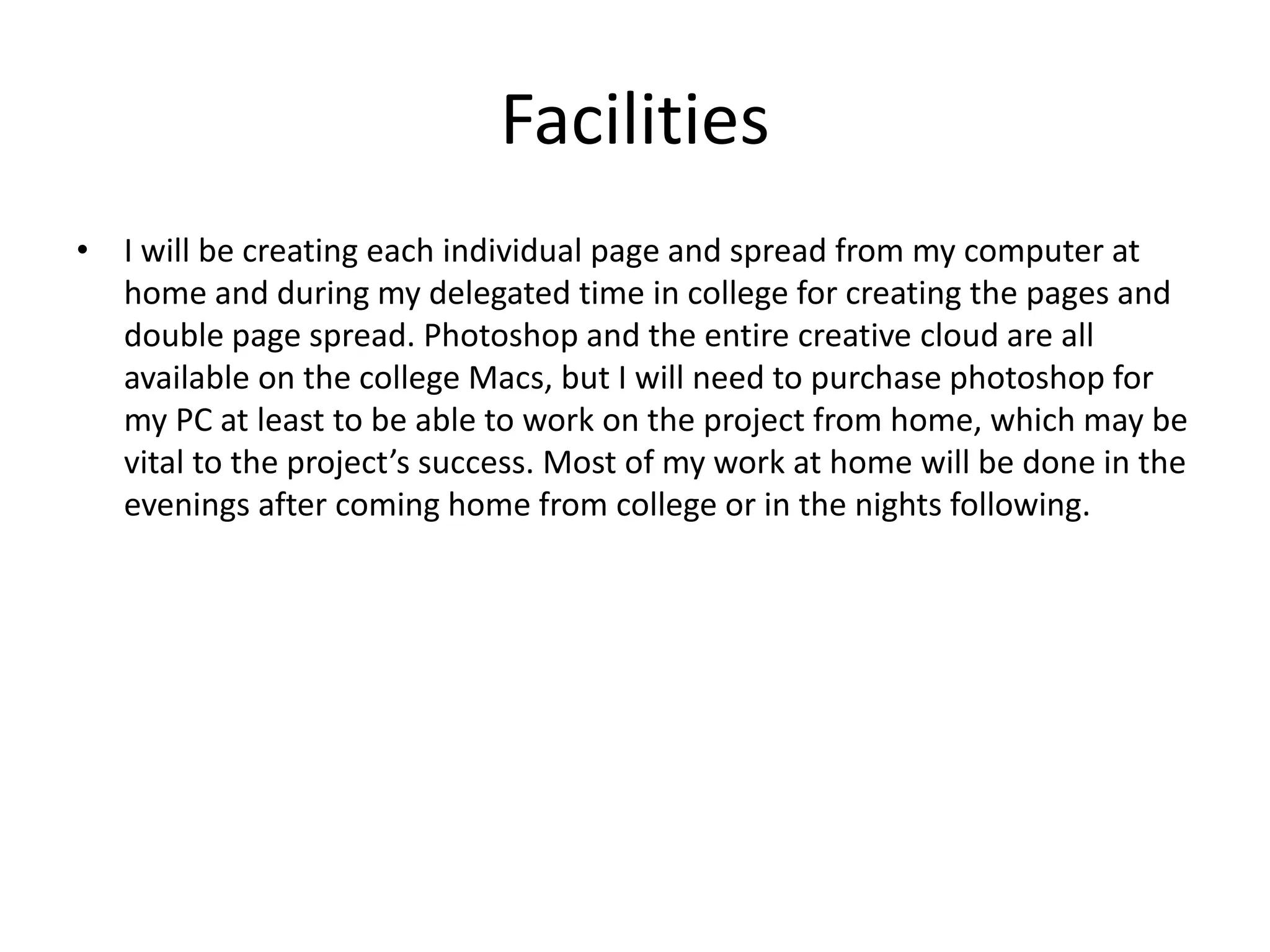 Facilities
• I will be creating each individual page and spread from my computer at
home and during my delegated time in college for creating the pages and
double page spread. Photoshop and the entire creative cloud are all
available on the college Macs, but I will need to purchase photoshop for
my PC at least to be able to work on the project from home, which may be
vital to the project’s success. Most of my work at home will be done in the
evenings after coming home from college or in the nights following.
 