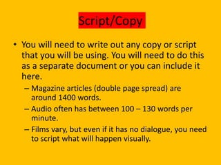 Script/Copy
• You will need to write out any copy or script
that you will be using. You will need to do this
as a separate document or you can include it
here.
– Magazine articles (double page spread) are
around 1400 words.
– Audio often has between 100 – 130 words per
minute.
– Films vary, but even if it has no dialogue, you need
to script what will happen visually.
 