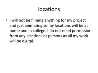 locations
• I will not be filming anything for my project
and just animating so my locations will be at
home and in college. I do not need permission
from any locations or persons as all my work
will be digital.
 