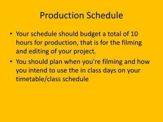 Production Schedule
• Your schedule should budget a total of 10
hours for production, that is for the filming
and editing of your project.
• You should plan when you’re filming and how
you intend to use the in class days on your
timetable/class schedule
 