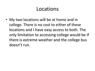 Locations
• My two locations will be at home and in
college. There is no cost to either of these
locations and I have easy access to both. The
only limitation to accessing college would be if
there is extreme weather and the college bus
doesn’t run.
 
