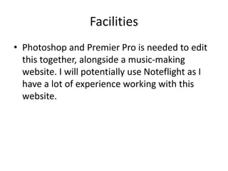 Facilities
• Photoshop and Premier Pro is needed to edit
this together, alongside a music-making
website. I will potentially use Noteflight as I
have a lot of experience working with this
website.
 