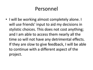Personnel
• I will be working almost completely alone. I
will use friends’ input to aid my decisions in
stylistic choices. This does not cost anything;
and I am able to access them nearly all the
time so will not have any detrimental effects.
If they are slow to give feedback, I will be able
to continue with a different aspect of the
project.
 