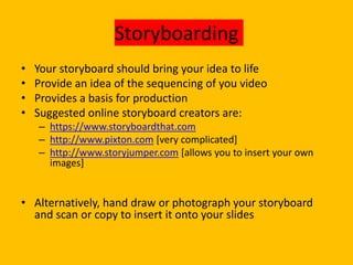 Storyboarding
• Your storyboard should bring your idea to life
• Provide an idea of the sequencing of you video
• Provides a basis for production
• Suggested online storyboard creators are:
– https://www.storyboardthat.com
– http://www.pixton.com [very complicated]
– http://www.storyjumper.com [allows you to insert your own
images]
• Alternatively, hand draw or photograph your storyboard
and scan or copy to insert it onto your slides
 