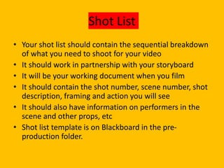 Shot List
• Your shot list should contain the sequential breakdown
of what you need to shoot for your video
• It should work in partnership with your storyboard
• It will be your working document when you film
• It should contain the shot number, scene number, shot
description, framing and action you will see
• It should also have information on performers in the
scene and other props, etc
• Shot list template is on Blackboard in the pre-
production folder.
 