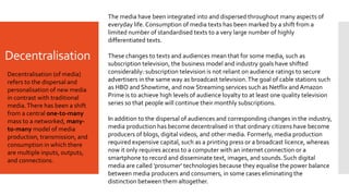 Decentralisation
The media have been integrated into and dispersed throughout many aspects of
everyday life. Consumption of media texts has been marked by a shift from a
limited number of standardised texts to a very large number of highly
differentiated texts.
These changes to texts and audiences mean that for some media, such as
subscription television, the business model and industry goals have shifted
considerably: subscription television is not reliant on audience ratings to secure
advertisers in the same way as broadcast television.The goal of cable stations such
as HBO and Showtime, and now Streaming services such as Netflix and Amazon
Prime is to achieve high levels of audience loyalty to at least one quality television
series so that people will continue their monthly subscriptions.
In addition to the dispersal of audiences and corresponding changes in the industry,
media production has become decentralised in that ordinary citizens have become
producers of blogs, digital videos, and other media. Formerly, media production
required expensive capital, such as a printing press or a broadcast licence, whereas
now it only requires access to a computer with an internet connection or a
smartphone to record and disseminate text, images, and sounds. Such digital
media are called 'prosumer' technologies because they equalise the power balance
between media producers and consumers, in some cases eliminating the
distinction between them altogether.
Decentralisation (of media)
refers to the dispersal and
personalisation of new media
in contrast with traditional
media.There has been a shift
from a central one-to-many
mass to a networked, many-
to-many model of media
production, transmission, and
consumption in which there
are multiple inputs, outputs,
and connections.
 