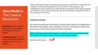 New Media &
TheCreative
Revolution
New media technology has opened up enormous potential for creativity and
creation. Creating media products, such as film or video games, was
traditionally only possible if you had access to equipment that was expensive
and difficult to use. Over the last decade, there has been a significant shift in
the production of media.
Creativity & Change
For several hundred years, the ability to publish and broadcast has largely been in
the hands of the wealthy. Now, with little more than a smartphone and internet
access, you can share your work with millions of people.
While many argue the democratisation of media as a cultural revolution some
worry about it’s impact on the very nature of creativity and art.
Lets discuss this point…
New Media: means of mass
communication using digital
technologies such as the
internet.
Traditional Media: forms of
mass media before the advent
of digital media. Print,TV,
Radio etc.
 