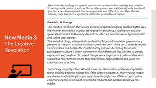 New Media &
TheCreative
Revolution
New media technology has opened up enormous potential for creativity and creation.
Creating media products, such as film or video games, was traditionally only possible if
you had access to equipment that was expensive and difficult to use. Over the last
decade, there has been a significant shift in the production of media.
Creativity & Change
The creative revolution that we are currently experiencing was sparked by the way
the internet evolved to incorporate greater interactivity, socialisation and use-
generated content. In the early days of the internet, websites were typically static
and lacked interactivity.
The arrival of blogs, wikis and sits such asYouTube and Facebook gave ordinary
people the freedom to create and distribute their own media texts. MediaTheorist
Henry Jenkins has dubbed this ‘participatory culture’.According to Jenkins,
participatory culture is an environment in which there are few barriers to artistic
expression and creation of content. People work together in a collaborative and
supportive environment where they share knowledge and skills and value the
contributions of others.
Technology is simply a tool.While it makes certain creative endeavours possible,
these will only become widespread if the culture supports it. Many young people
are already involved in participatory culture through their affiliation with online
communities, the creation of new media products and collaborations via new
media.
 