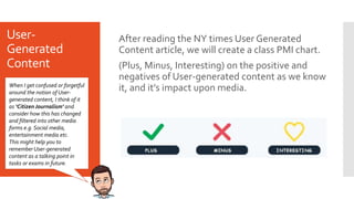 User-
Generated
Content
After reading the NY times User Generated
Content article, we will create a class PMI chart.
(Plus, Minus, Interesting) on the positive and
negatives of User-generated content as we know
it, and it’s impact upon media.
When I get confused or forgetful
around the notion of User-
generated content, I think of it
as ‘CitizenJournalism’ and
consider how this has changed
and filtered into other media
forms e.g. Social media,
entertainment media etc.
This might help you to
remember User-generated
content as a talking point in
tasks or exams in future.
 