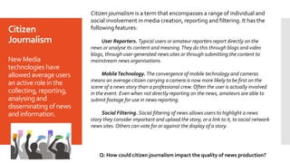 Citizen
Journalism
New Media
technologies have
allowed average users
anactive rolein the
collecting, reporting,
analysing and
disseminating ofnews
andinformation.
Citizen journalism is a term that encompasses a range of individual and
social involvement in media creation, reporting and filtering. It has the
following features:
User Reporters. Typical users or amateur reporters report directly on the
news or analyse its content and meaning.They do this through blogs and video
blogs, through user-generated news sites or through submitting the content to
mainstream news organisations.
MobileTechnology. The convergence of mobile technology and cameras
means an average citizen carrying a camera is now more likely to be first on the
scene of a news story than a professional crew. Often the user is actually involved
in the event. Even when not directly reporting on the news, amateurs are able to
submit footage for use in news reporting.
Social Filtering. Social filtering of news allows users to highlight a news
story they consider important and upload the story, or a link to it, to social network
news sites. Others can vote for or against the display of a story.
Q: How could citizen journalism impact the quality of news production?
 