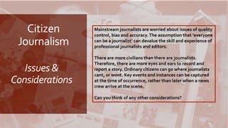 Citizen
Journalism
Issues &
Considerations
Mainstream journalists are worried about issues of quality
control, bias and accuracy.The assumption that ‘everyone
can be a journalist’ can devalue the skill and experience of
professional journalists and editors.
There are more civilians than there are journalists.
Therefore, there are more eyes and ears to record and
report a story. Ordinary citizens can go where journalists
cant, or wont. Key events and instances can be captured
at the time of occurrence, rather than later when a news
crew arrive at the scene.
Can you think of any other considerations?
 