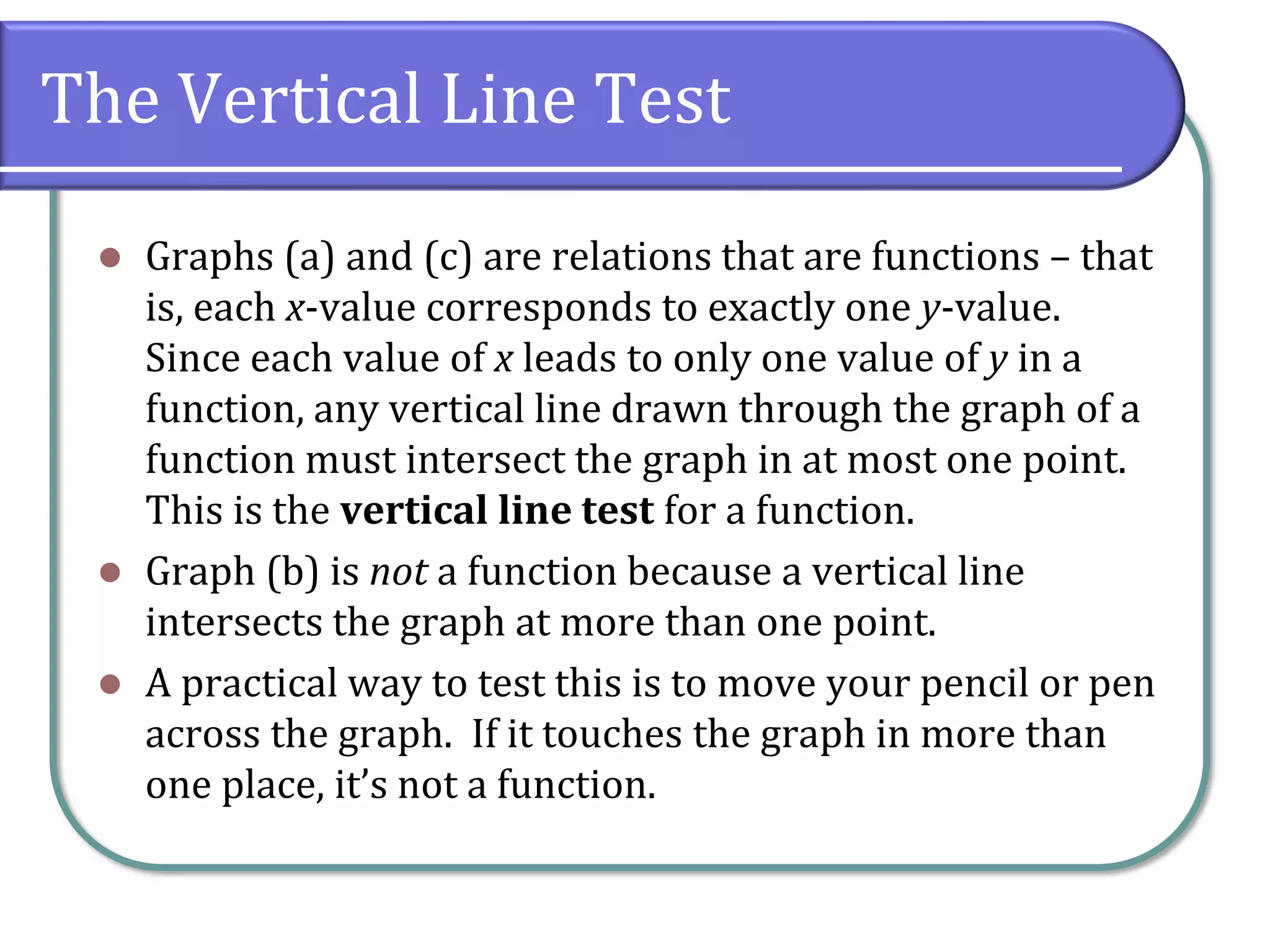 The Vertical Line Test
⚫ Graphs (a) and (c) are relations that are functions – that
is, each x-value corresponds to exactly one y-value.
Since each value of x leads to only one value of y in a
function, any vertical line drawn through the graph of a
function must intersect the graph in at most one point.
This is the vertical line test for a function.
⚫ Graph (b) is not a function because a vertical line
intersects the graph at more than one point.
⚫ A practical way to test this is to move your pencil or pen
across the graph. If it touches the graph in more than
one place, it’s not a function.
 