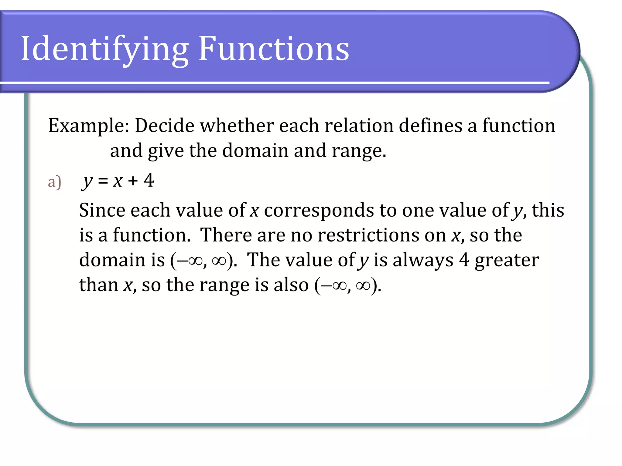 Identifying Functions
Example: Decide whether each relation defines a function
and give the domain and range.
a) y = x + 4
Since each value of x corresponds to one value of y, this
is a function. There are no restrictions on x, so the
domain is (−, ). The value of y is always 4 greater
than x, so the range is also (−, ).
 