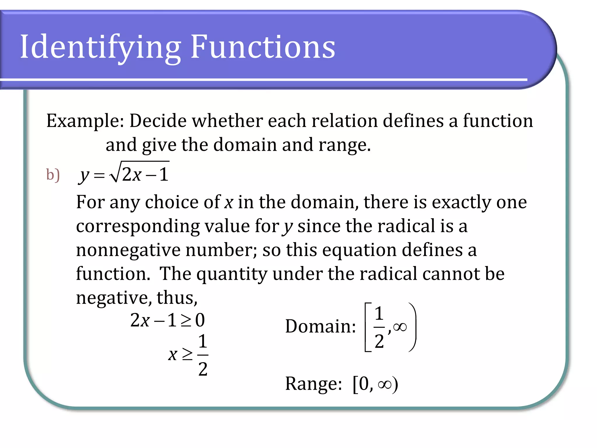 Identifying Functions
Example: Decide whether each relation defines a function
and give the domain and range.
b)
For any choice of x in the domain, there is exactly one
corresponding value for y since the radical is a
nonnegative number; so this equation defines a
function. The quantity under the radical cannot be
negative, thus,
Domain:
Range: [0, )
2 1
y x
= −
2 1 0
x − 
1
2
x 
1
,
2
 


 
 