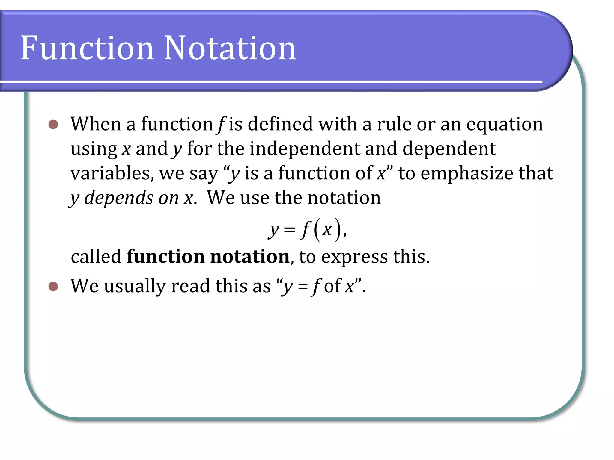Function Notation
⚫ When a function f is defined with a rule or an equation
using x and y for the independent and dependent
variables, we say “y is a function of x” to emphasize that
y depends on x. We use the notation
called function notation, to express this.
⚫ We usually read this as “y = f of x”.
( ),
y f x
=
 