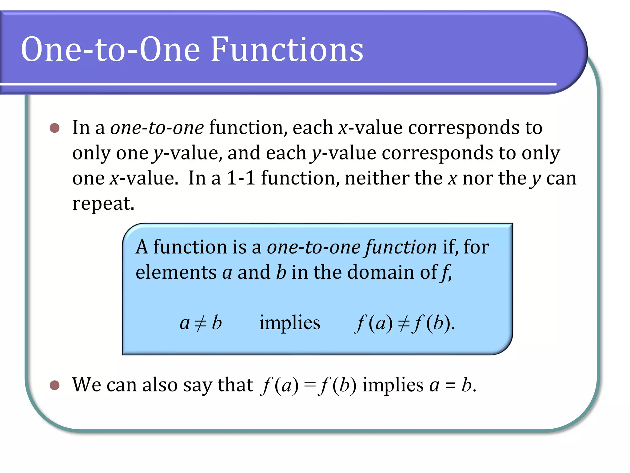 One-to-One Functions
⚫ In a one-to-one function, each x-value corresponds to
only one y-value, and each y-value corresponds to only
one x-value. In a 1-1 function, neither the x nor the y can
repeat.
⚫ We can also say that f (a) = f (b) implies a = b.
A function is a one-to-one function if, for
elements a and b in the domain of f,
a ≠ b implies f (a) ≠ f (b).
 