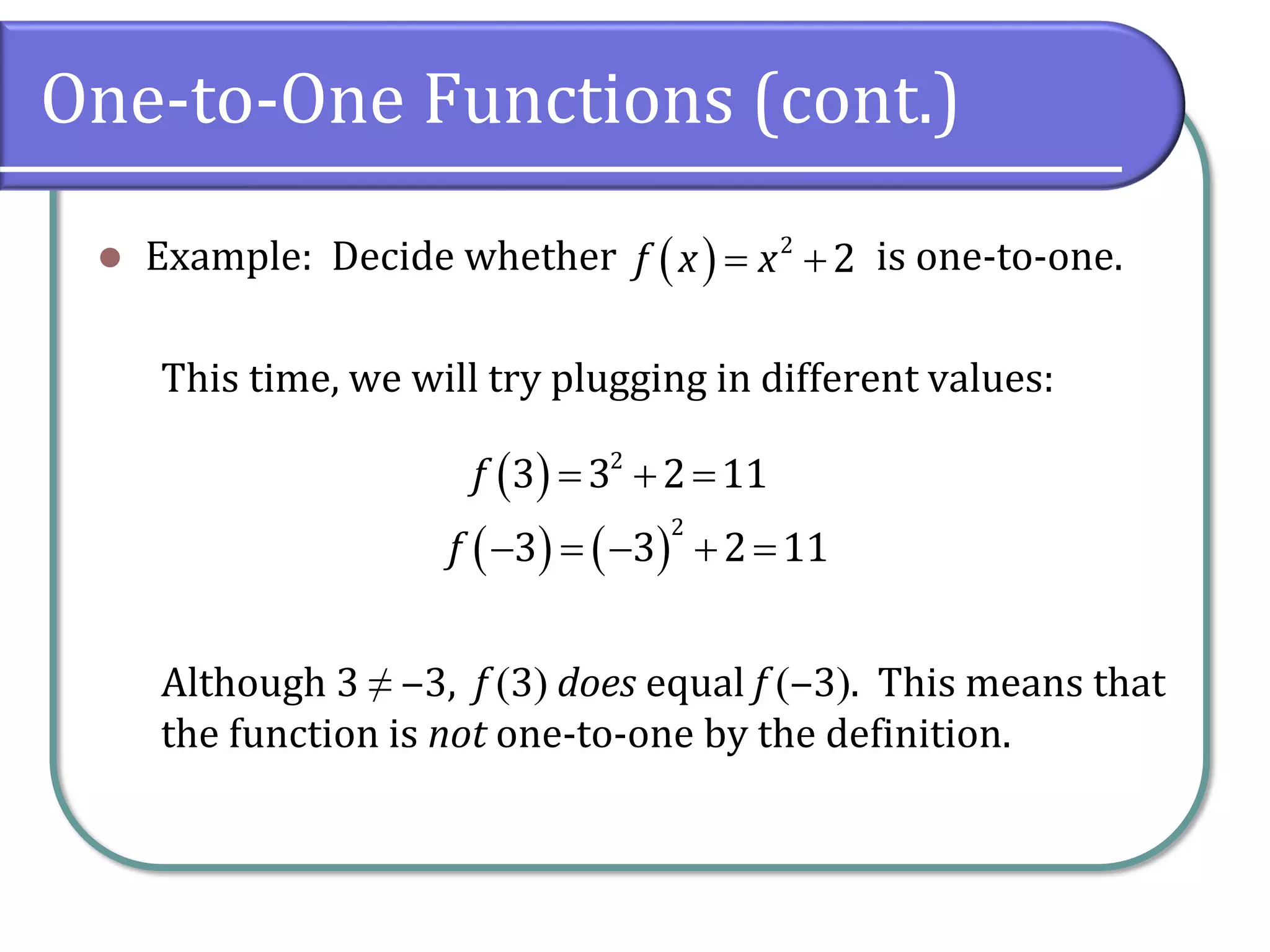 One-to-One Functions (cont.)
⚫ Example: Decide whether is one-to-one.
This time, we will try plugging in different values:
Although 3 ≠ ‒3, f (3) does equal f (‒3). This means that
the function is not one-to-one by the definition.
( ) 2
2
f x x
= +
( ) 2
3 3 2 11
f = + =
( ) ( )
2
3 3 2 11
f − = − + =
 