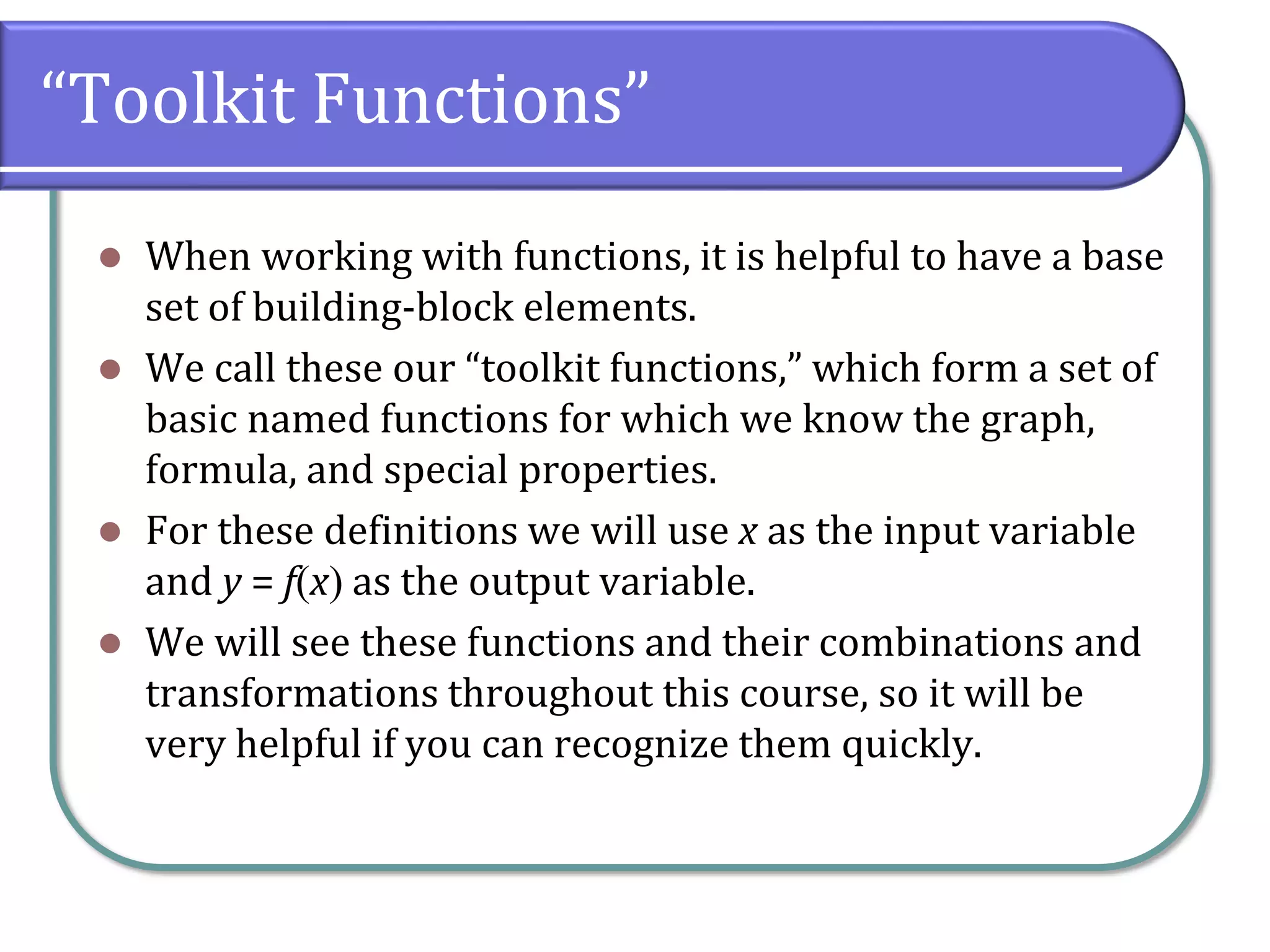 “Toolkit Functions”
⚫ When working with functions, it is helpful to have a base
set of building-block elements.
⚫ We call these our “toolkit functions,” which form a set of
basic named functions for which we know the graph,
formula, and special properties.
⚫ For these definitions we will use x as the input variable
and y = f(x) as the output variable.
⚫ We will see these functions and their combinations and
transformations throughout this course, so it will be
very helpful if you can recognize them quickly.
 