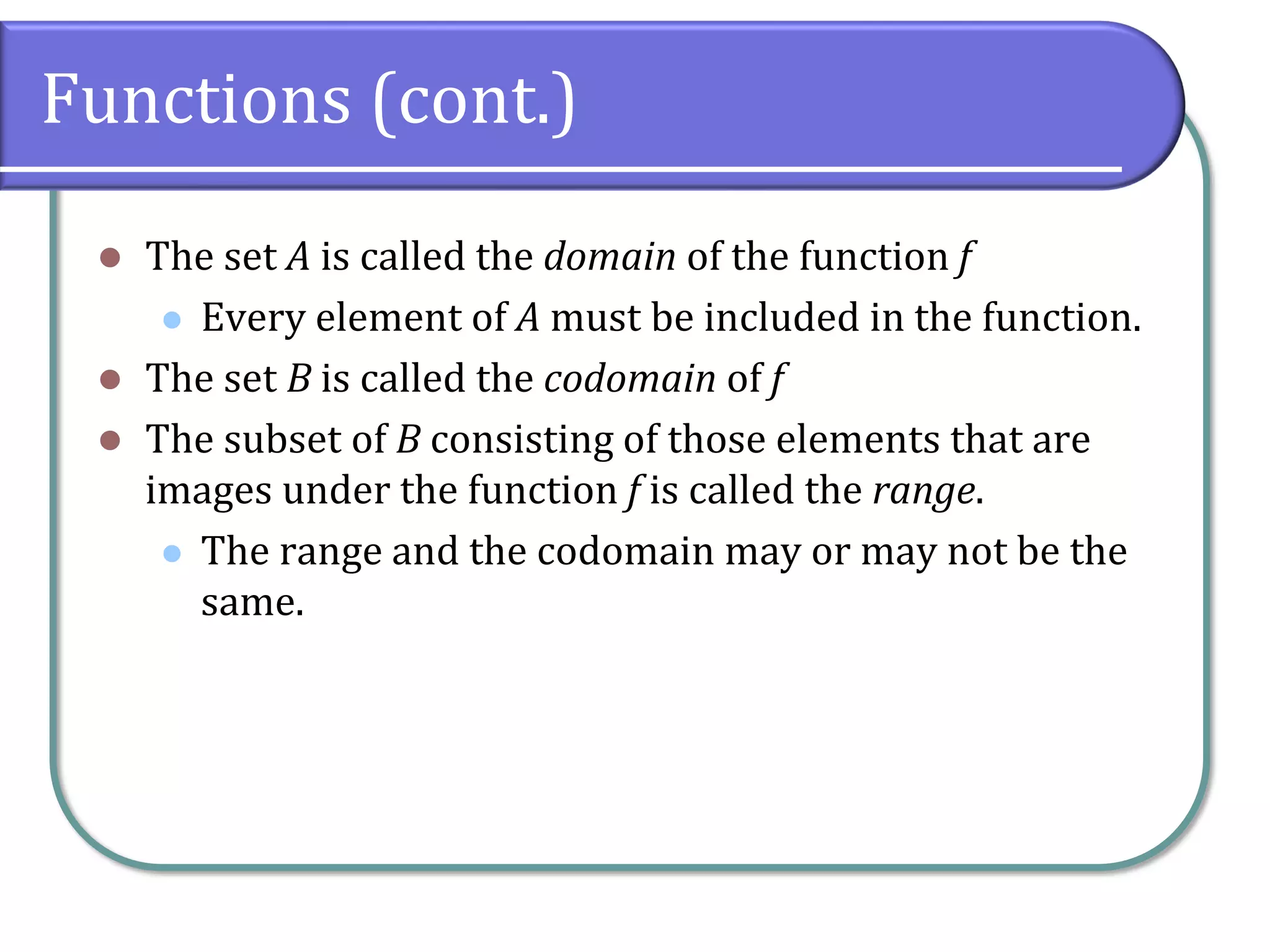 Functions (cont.)
⚫ The set A is called the domain of the function f
⚫ Every element of A must be included in the function.
⚫ The set B is called the codomain of f
⚫ The subset of B consisting of those elements that are
images under the function f is called the range.
⚫ The range and the codomain may or may not be the
same.
 