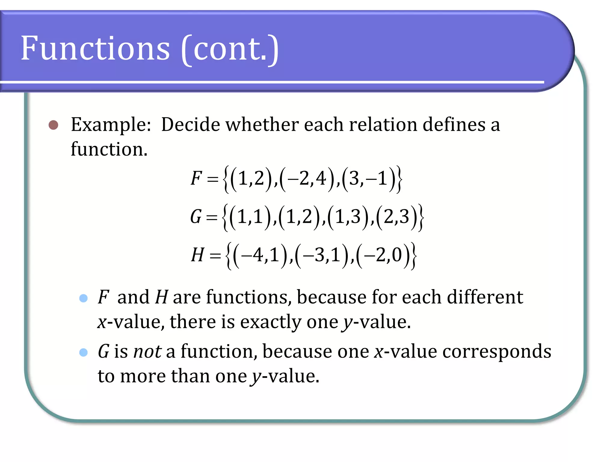 Functions (cont.)
⚫ Example: Decide whether each relation defines a
function.
⚫ F and H are functions, because for each different
x-value, there is exactly one y-value.
⚫ G is not a function, because one x-value corresponds
to more than one y-value.
( ) ( ) ( )
 
( ) ( ) ( ) ( )
 
( ) ( ) ( )
 
1,2 , 2,4 , 3, 1
1,1 , 1,2 , 1,3 , 2,3
4,1 , 3,1 , 2,0
F
G
H
= − −
=
= − − −
 