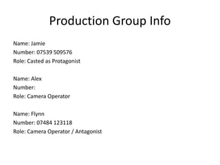 Production Group Info
Name: Jamie
Number: 07539 509576
Role: Casted as Protagonist
Name: Alex
Number:
Role: Camera Operator
Name: Flynn
Number: 07484 123118
Role: Camera Operator / Antagonist
 