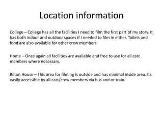Location information
College – College has all the facilities I need to film the first part of my story. It
has both indoor and outdoor spaces if I needed to film in either. Toilets and
food are also available for other crew members.
Home – Once again all facilities are available and free to use for all cast
members where necessary.
Bilton House – This area for filming is outside and has minimal inside area. Its
easily accessible by all cast/crew members via bus and or train.
 