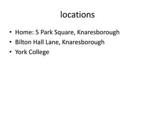 locations
• Home: 5 Park Square, Knaresborough
• Bilton Hall Lane, Knaresborough
• York College
 