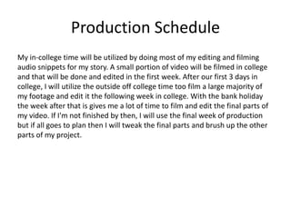 Production Schedule
My in-college time will be utilized by doing most of my editing and filming
audio snippets for my story. A small portion of video will be filmed in college
and that will be done and edited in the first week. After our first 3 days in
college, I will utilize the outside off college time too film a large majority of
my footage and edit it the following week in college. With the bank holiday
the week after that is gives me a lot of time to film and edit the final parts of
my video. If I'm not finished by then, I will use the final week of production
but if all goes to plan then I will tweak the final parts and brush up the other
parts of my project.
 