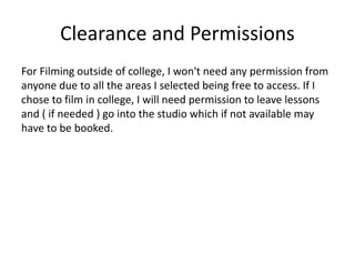 Clearance and Permissions
For Filming outside of college, I won't need any permission from
anyone due to all the areas I selected being free to access. If I
chose to film in college, I will need permission to leave lessons
and ( if needed ) go into the studio which if not available may
have to be booked.
 