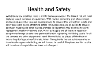Health and Safety
With Filming my short film there is a little that can go wrong. The biggest risk will most
likely be to cast members or equipment. With my film containing a lot of movement
and running, potential to cause injuries is high. To prevent this, we will film in safe and
easily accessible places. Stretching before filming scenes is also an option to prevent
pulling of muscles and other injuries. Damage to equipment may also be a risk with
replacement machinery costing a lot. Water damage is one of the main reasons of
equipment damage on sets so to prevent this from happening I will bring covers for all
the cameras and other equipment I need. They will also be placed off the floor to
insure they don’t get damp/dirty etc. When filming inside the last points won't be an
issue but during outside filming, we will have to be careful. The places we film outside
will remain unchanged after we leave out of respect.
 