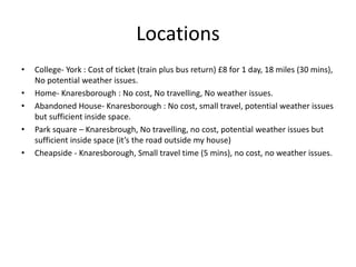Locations
• College- York : Cost of ticket (train plus bus return) £8 for 1 day, 18 miles (30 mins),
No potential weather issues.
• Home- Knaresborough : No cost, No travelling, No weather issues.
• Abandoned House- Knaresborough : No cost, small travel, potential weather issues
but sufficient inside space.
• Park square – Knaresbrough, No travelling, no cost, potential weather issues but
sufficient inside space (it’s the road outside my house)
• Cheapside - Knaresborough, Small travel time (5 mins), no cost, no weather issues.
 