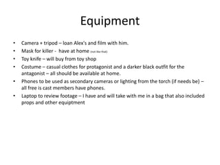 Equipment
• Camera + tripod – loan Alex's and film with him.
• Mask for killer - have at home (not like that)
• Toy knife – will buy from toy shop
• Costume – casual clothes for protagonist and a darker black outfit for the
antagonist – all should be available at home.
• Phones to be used as secondary cameras or lighting from the torch (if needs be) –
all free is cast members have phones.
• Laptop to review footage – I have and will take with me in a bag that also included
props and other equiptment
 